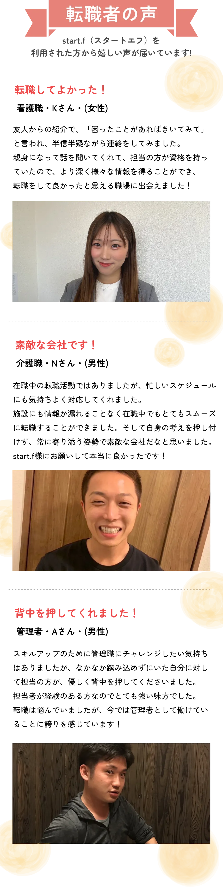 転職者の声
          start.i（スタートあつ）を
          利用された方から嬉しい声が届いています！
          
          転職してよかった！
          ○○さん（女性）
          友人からの紹介で、アドバイスをもらおうかなと思い話をしてみたところ…転職先の企業さんを紹介してもらいました。友人の紹介なので、安心してお任せすることができました。転職して本当に良かったと思っています！
          
          素敵な会社です！
          ○○さま（○歳）
          忙しい職場から転職しましたが、忙しいシステムは同じなのに社内の雰囲気がすごく良くて、周りの方たちも優しいし、働きやすいです。start.iさんのサポートのおかげで不安が解消されました！
          
          背中を押してくれました！
          ○○さま（○歳）
          初めての転職で不安でしたが、親身に相談に乗ってくれて、自分に合う仕事を紹介してもらえました。周りにもぜひおすすめしたいです。